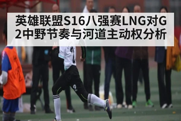 英雄联盟S16八强赛LNG对G2中野节奏与河道主动权分析